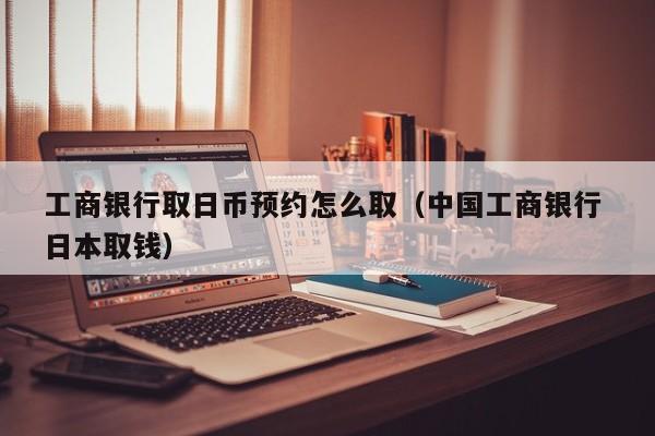 工商银行取日币预约怎么取（中国工商银行 日本取钱）