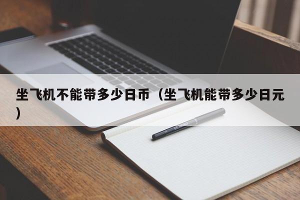 坐飞机不能带多少日币（坐飞机能带多少日元）