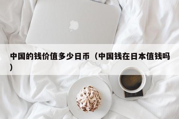 中国的钱价值多少日币（中国钱在日本值钱吗）
