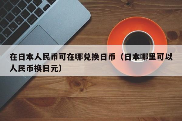 在日本人民币可在哪兑换日币（日本哪里可以人民币换日元）