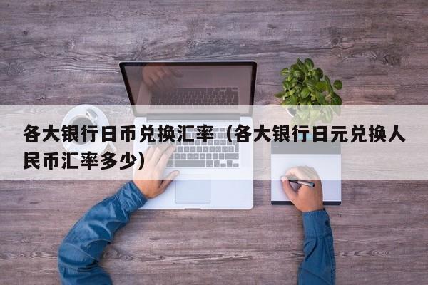 各大银行日币兑换汇率（各大银行日元兑换人民币汇率多少）
