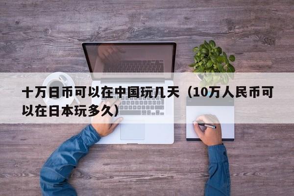 十万日币可以在中国玩几天（10万人民币可以在日本玩多久）