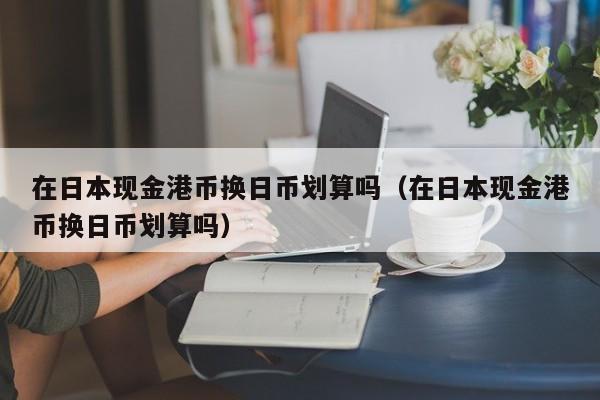 在日本现金港币换日币划算吗（在日本现金港币换日币划算吗）