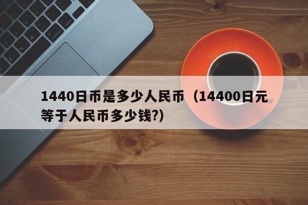 1440日币是多少人民币（14400日元等于人民币多少钱?）