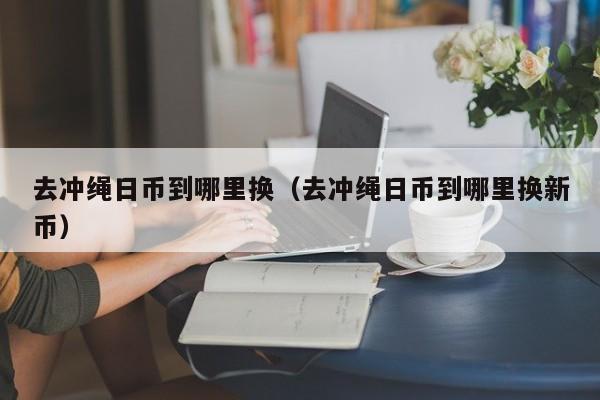 去冲绳日币到哪里换（去冲绳日币到哪里换新币）