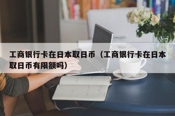 工商银行卡在日本取日币（工商银行卡在日本取日币有限额吗）