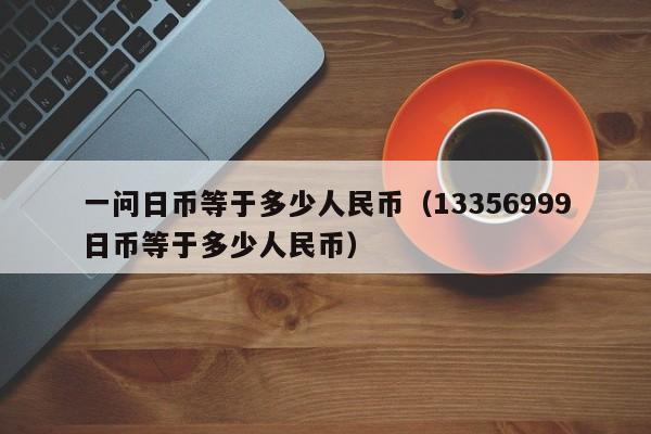 一问日币等于多少人民币（13356999日币等于多少人民币）