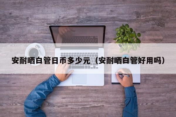 安耐晒白管日币多少元（安耐晒白管好用吗）