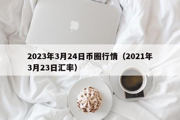 2023年3月24日币圈行情（2021年3月23日汇率）