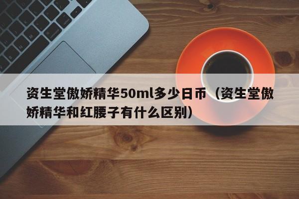 资生堂傲娇精华50ml多少日币（资生堂傲娇精华和红腰子有什么区别）