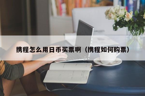 携程怎么用日币买票啊（携程如何购票）