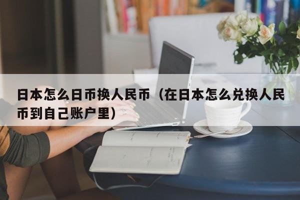 日本怎么日币换人民币（在日本怎么兑换人民币到自己账户里）