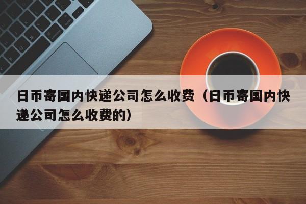 日币寄国内快递公司怎么收费（日币寄国内快递公司怎么收费的）
