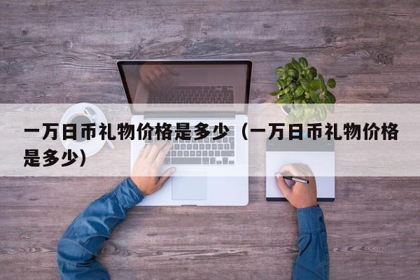 一万日币礼物价格是多少（一万日币礼物价格是多少）