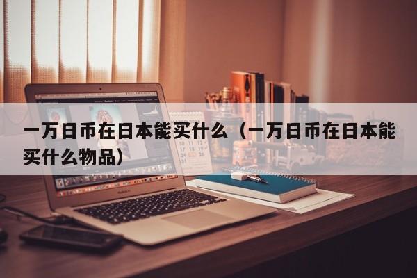 一万日币在日本能买什么（一万日币在日本能买什么物品）