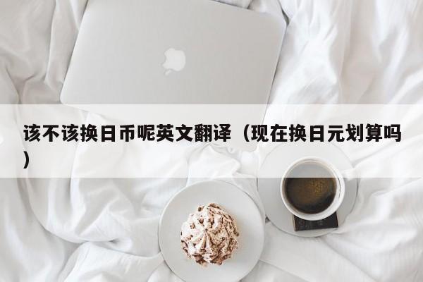 该不该换日币呢英文翻译（现在换日元划算吗）