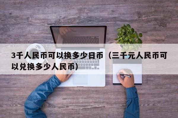 3千人民币可以换多少日币（三千元人民币可以兑换多少人民币）
