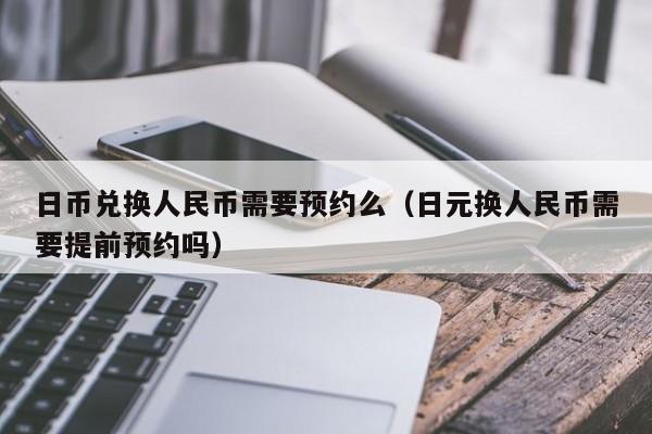 日币兑换人民币需要预约么（日元换人民币需要提前预约吗）