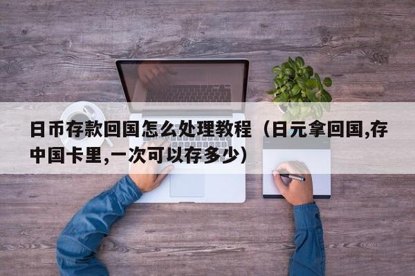 日币存款回国怎么处理教程（日元拿回国,存中国卡里,一次可以存多少）
