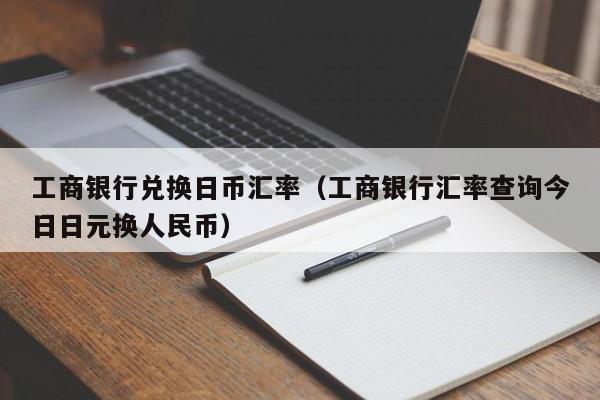 工商银行兑换日币汇率（工商银行汇率查询今日日元换人民币）