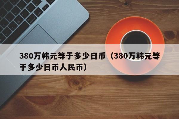 380万韩元等于多少日币（380万韩元等于多少日币人民币）