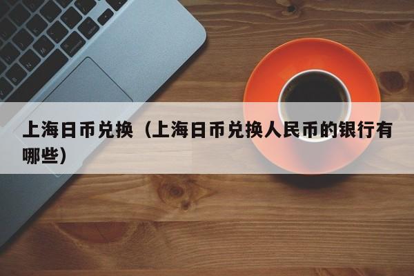 上海日币兑换（上海日币兑换人民币的银行有哪些）