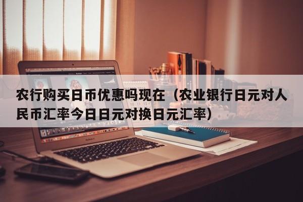 农行购买日币优惠吗现在（农业银行日元对人民币汇率今日日元对换日元汇率）