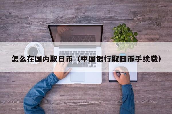 怎么在国内取日币（中国银行取日币手续费）