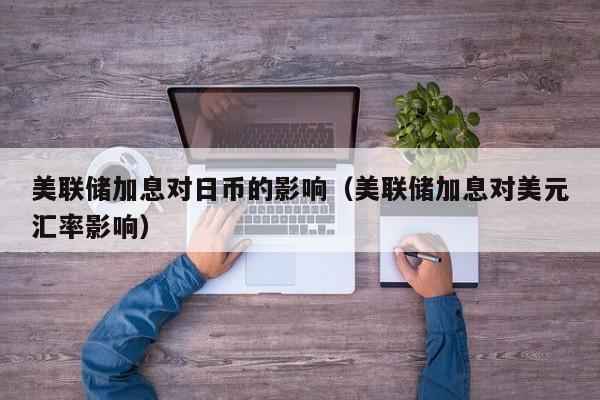 美联储加息对日币的影响（美联储加息对美元汇率影响）