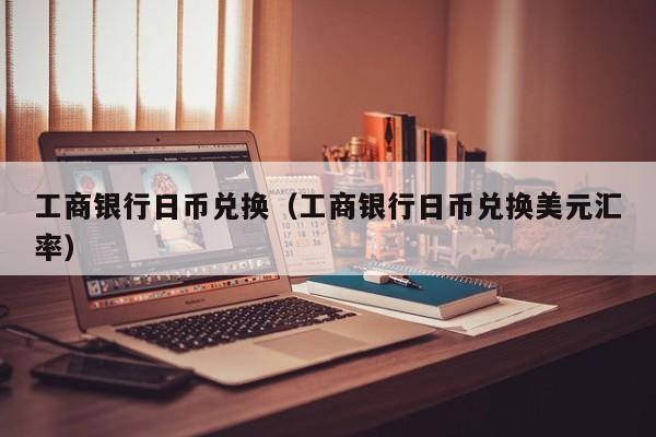 工商银行日币兑换（工商银行日币兑换美元汇率）