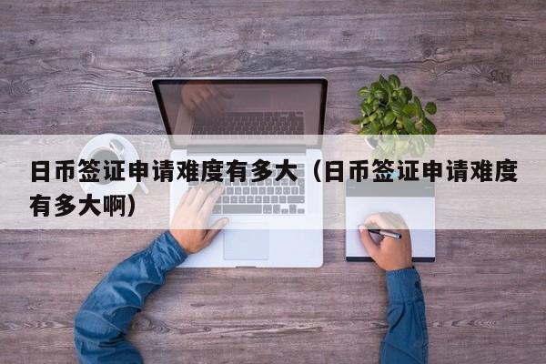 日币签证申请难度有多大（日币签证申请难度有多大啊）