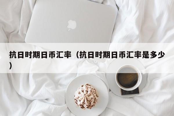抗日时期日币汇率（抗日时期日币汇率是多少）