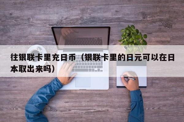 往银联卡里充日币（银联卡里的日元可以在日本取出来吗）