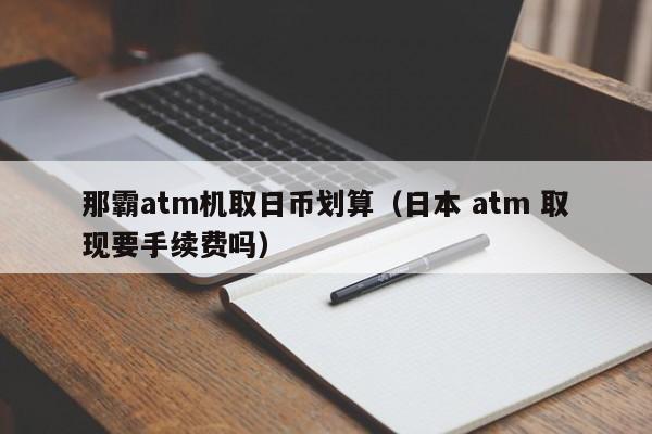 那霸atm机取日币划算（日本 atm 取现要手续费吗）