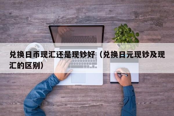 兑换日币现汇还是现钞好（兑换日元现钞及现汇的区别）
