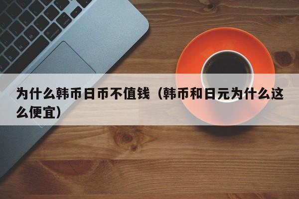 为什么韩币日币不值钱（韩币和日元为什么这么便宜）