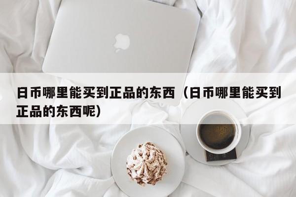 日币哪里能买到正品的东西（日币哪里能买到正品的东西呢）