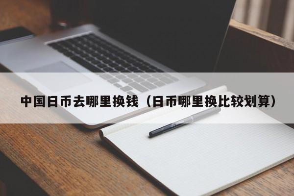 中国日币去哪里换钱（日币哪里换比较划算）