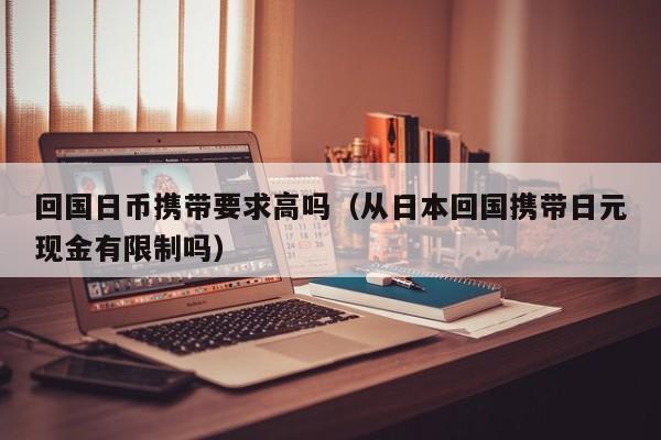 回国日币携带要求高吗（从日本回国携带日元现金有限制吗）
