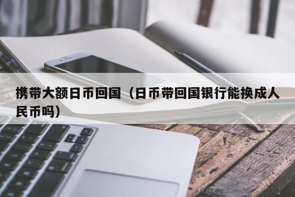 携带大额日币回国（日币带回国银行能换成人民币吗）