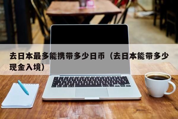 去日本最多能携带多少日币（去日本能带多少现金入境）