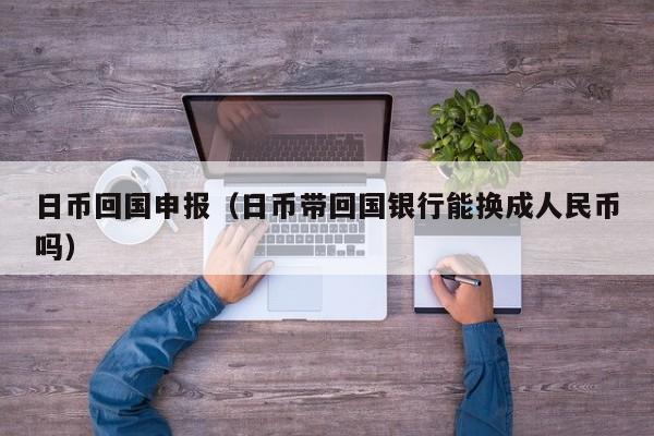 日币回国申报（日币带回国银行能换成人民币吗）