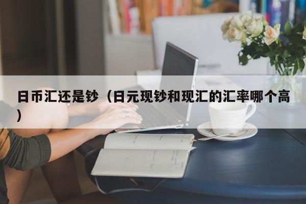 日币汇还是钞（日元现钞和现汇的汇率哪个高）