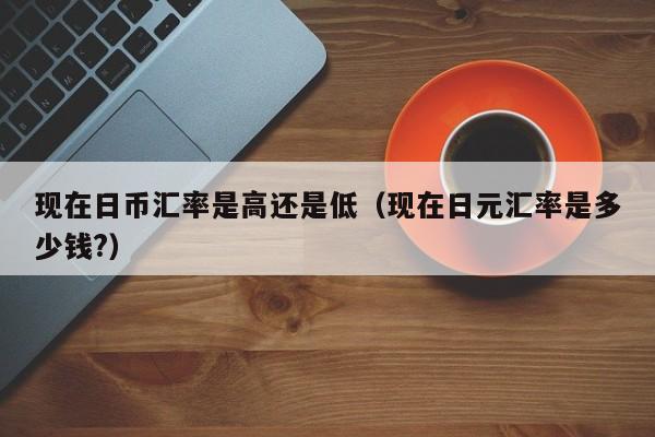 现在日币汇率是高还是低（现在日元汇率是多少钱?）