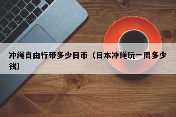 冲绳自由行带多少日币（日本冲绳玩一周多少钱）