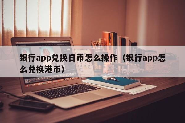银行app兑换日币怎么操作（银行app怎么兑换港币）