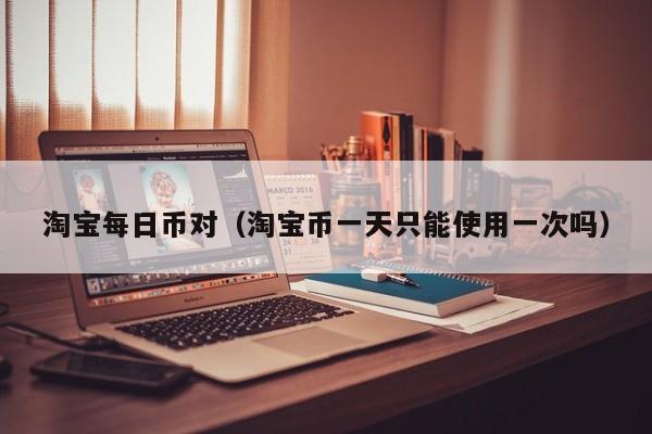 淘宝每日币对（淘宝币一天只能使用一次吗）