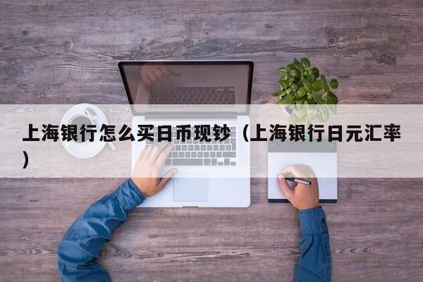 上海银行怎么买日币现钞（上海银行日元汇率）