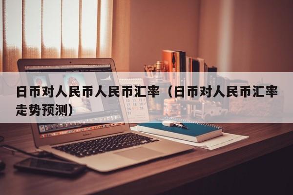 日币对人民币人民币汇率（日币对人民币汇率走势预测）