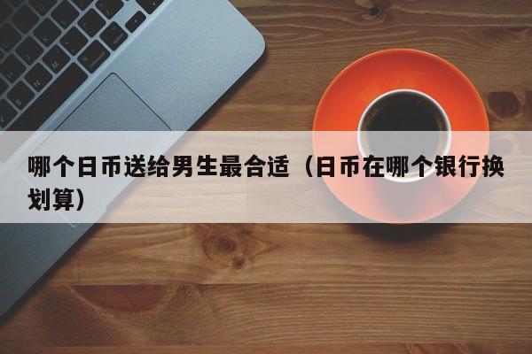 哪个日币送给男生最合适（日币在哪个银行换划算）